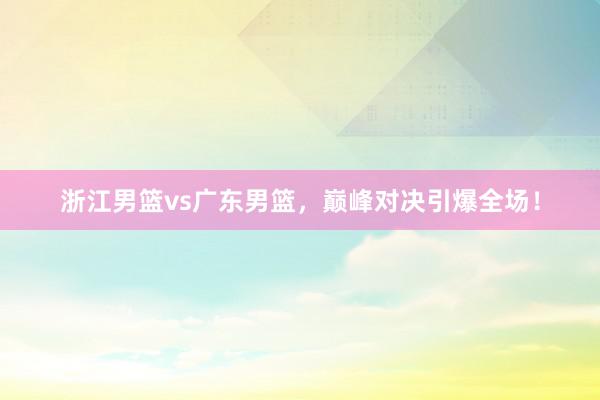 浙江男篮vs广东男篮，巅峰对决引爆全场！