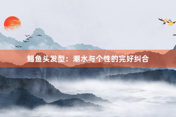 鲻鱼头发型：潮水与个性的完好纠合