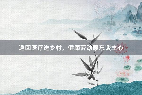 巡回医疗进乡村，健康劳动暖东谈主心